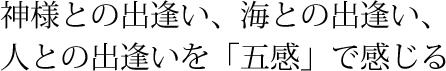 神様との出逢い、海との出逢い、人との出逢いを「五感」で感じる