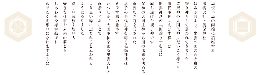 島根半島の両端に鎮座する出雲大社と美保神社。はるか昔より、出雲の国の西と東の守り神として慕われてきました。ご祭神の大国主神（だいこく様）と事代主神（えびす様）は出雲神話の「国譲り」を共に成し遂げた親子神です。父神の大国主神から国の未来を決める重要な判断を託された息子の事代主神を祀る美保神社はえびす様の総本宮。いつしか、大国主神を祀る出雲大社と両参りすることで、より良い縁に恵まれると云われるようになりました。愛しい家族や想い人、好きな仕事や未来の夢ともしあわせな縁が結ばれめでたく両想いになれますよう